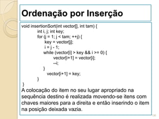 Ordenação por Inserção
void insertionSort(int vector[], int tam) {
        int i, j; int key;
        for (j = 1; j < tam; ++j) {
             key = vector[j];
             i = j - 1;
            while (vector[i] > key && i >= 0) {
                    vector[i+1] = vector[i];
                    --i;
            }
               vector[i+1] = key;
        }
 }
A colocação do item no seu lugar apropriado na
sequência destino é realizada movendo-se itens com
chaves maiores para a direita e então inserindo o item
na posição deixada vazia.
                                                         136
 