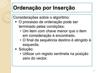Ordenação por Inserção
Considerações sobre o algoritmo:
  O processo de ordenação pode ser
   terminado pelas condições:
    • Um item com chave menor que o item
      em consideração é encontrado.
    • O final da sequência destino é atingido à
      esquerda.
  Solução:
    • Utilizar um registo sentinela na posição
      zero do vector.


                                                  137
 