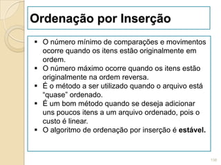 Ordenação por Inserção
 O número mínimo de comparações e movimentos
  ocorre quando os itens estão originalmente em
  ordem.
 O número máximo ocorre quando os itens estão
  originalmente na ordem reversa.
 É o método a ser utilizado quando o arquivo está
  “quase” ordenado.
 É um bom método quando se deseja adicionar
  uns poucos itens a um arquivo ordenado, pois o
  custo é linear.
 O algoritmo de ordenação por inserção é estável.


                                                     138
 