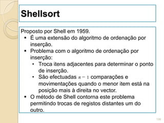 Shellsort
Proposto por Shell em 1959.
  É uma extensão do algoritmo de ordenação por
   inserção.
  Problema com o algoritmo de ordenação por
   inserção:
    • Troca itens adjacentes para determinar o ponto
      de inserção.
    • São efectuadas n − 1 comparações e
      movimentações quando o menor item está na
      posição mais à direita no vector.
  O método de Shell contorna este problema
   permitindo trocas de registos distantes um do
   outro.
                                                       139
 
