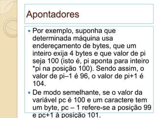 Apontadores
 Por exemplo, suponha que
  determinada máquina usa
  endereçamento de bytes, que um
  inteiro exija 4 bytes e que valor de pi
  seja 100 (isto é, pi aponta para inteiro
  *pi na posição 100). Sendo assim, o
  valor de pi–1 é 96, o valor de pi+1 é
  104.
 De modo semelhante, se o valor da
  variável pc é 100 e um caractere tem
  um byte, pc – 1 refere-se a posição 99
  e pc+1 à posição 101.
 