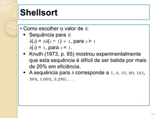 Shellsort
• Como escolher o valor de h:
   Sequência para h:
    h(s) = 3h(s − 1) + 1, para s > 1
    h(s) = 1, para s = 1.
   Knuth (1973, p. 95) mostrou experimentalmente
    que esta sequência é difícil de ser batida por mais
    de 20% em eficiência.
   A sequência para h corresponde a 1, 4, 13, 40, 121,
    364, 1.093, 3.280, . . .




                                                          141
 