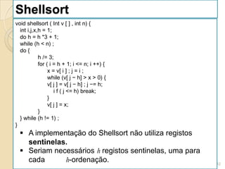 Shellsort
void shellsort ( Int v [ ] , int n) {
  int i,j,x,h = 1;
  do h = h *3 + 1;
  while (h < n) ;
  do {
            h /= 3;
            for ( i = h + 1; i <= n; i ++) {
                 x = v[ i ] ; j = i ;
                 while (v[ j − h] > x > 0) {
                 v[ j ] = v[ j − h] ; j −= h;
                    i f ( j <= h) break;
                 }
                 v[ j ] = x;
            }
  } while (h != 1) ;
}
   A implementação do Shellsort não utiliza registos
    sentinelas.
   Seriam necessários h registos sentinelas, uma para
    cada      h-ordenação.                               142
 