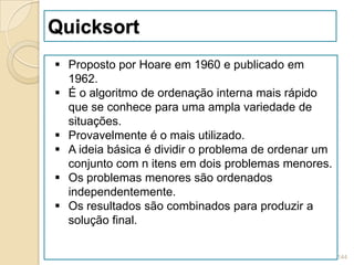 Quicksort
 Proposto por Hoare em 1960 e publicado em
  1962.
 É o algoritmo de ordenação interna mais rápido
  que se conhece para uma ampla variedade de
  situações.
 Provavelmente é o mais utilizado.
 A ideia básica é dividir o problema de ordenar um
  conjunto com n itens em dois problemas menores.
 Os problemas menores são ordenados
  independentemente.
 Os resultados são combinados para produzir a
  solução final.

                                                      144
 