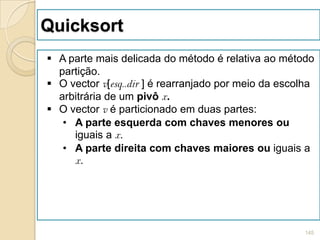 Quicksort
 A parte mais delicada do método é relativa ao método
  partição.
 O vector v[esq..dir ] é rearranjado por meio da escolha
  arbitrária de um pivô x.
 O vector v é particionado em duas partes:
   • A parte esquerda com chaves menores ou
     iguais a x.
   • A parte direita com chaves maiores ou iguais a
     x.




                                                       145
 