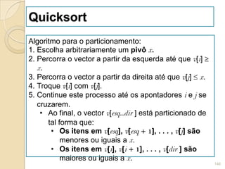 Quicksort
Algoritmo para o particionamento:
1. Escolha arbitrariamente um pivô x.
2. Percorra o vector a partir da esquerda até que v[i]
   x.
3. Percorra o vector a partir da direita até que v[j] x.
4. Troque v[i] com v[j].
5. Continue este processo até os apontadores i e j se
   cruzarem.
    • Ao final, o vector v[esq..dir ] está particionado de
      tal forma que:
       • Os itens em v[esq], v[esq + 1], . . . , v[j] são
           menores ou iguais a x.
       • Os itens em v[i], v[i + 1], . . . , v[dir ] são
           maiores ou iguais a x.
                                                             146
 