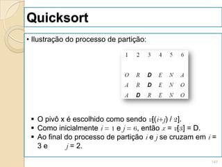 Quicksort
• Ilustração do processo de partição:




  O pivô x é escolhido como sendo v[(i+j) / 2].
  Como inicialmente i = 1 e j = 6, então x = v[3] = D.
  Ao final do processo de partição i e j se cruzam em i =
   3e       j = 2.

                                                        147
 