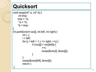 Quicksort
void swap(int* a, int* b) {
      int tmp;
     tmp = *a;
      *a = *b;
     *b = tmp;
}
int partition(int vec[], int left, int right) {
           int i, j;
           i = left;
           for (j = left + 1; j <= right; ++j) {
                     if (vec[j] < vec[left]) {
                                ++i;
                                swap(&vec[i], &vec[j]);
                     }
           }
           swap(&vec[left], &vec[i]);
           return i;
 }
                                                          148
 