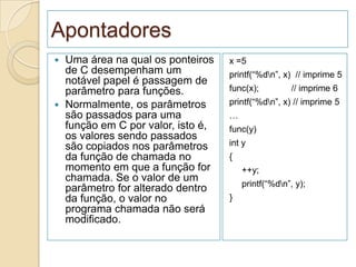 Apontadores
 Uma área na qual os ponteiros    x =5
  de C desempenham um              printf(“%dn”, x) // imprime 5
  notável papel é passagem de
  parâmetro para funções.          func(x);          // imprime 6
 Normalmente, os parâmetros       printf(“%dn”, x) // imprime 5
  são passados para uma            …
  função em C por valor, isto é,   func(y)
  os valores sendo passados
  são copiados nos parâmetros      int y
  da função de chamada no          {
  momento em que a função for          ++y;
  chamada. Se o valor de um
                                       printf(“%dn”, y);
  parâmetro for alterado dentro
  da função, o valor no            }
  programa chamada não será
  modificado.
 