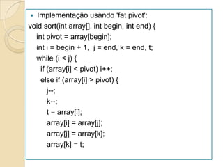   Implementação usando 'fat pivot':
void sort(int array[], int begin, int end) {
  int pivot = array[begin];
  int i = begin + 1, j = end, k = end, t;
  while (i < j) {
    if (array[i] < pivot) i++;
    else if (array[i] > pivot) {
       j--;
       k--;
       t = array[i];
       array[i] = array[j];
       array[j] = array[k];
       array[k] = t;
 