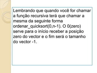Lembrando que quando você for chamar
a função recursiva terá que chamar a
mesma da seguinte forma
ordenar_quicksort(0,n-1). O 0(zero)
serve para o início receber a posição
zero do vector e o fim será o tamanho
do vector -1.
 