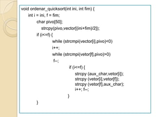 void ordenar_quicksort(int ini, int fim) {
    int i = ini, f = fim;
          char pivo[50];
              strcpy(pivo,vector[(ini+fim)/2]);
          if (i<=f) {
                     while (strcmpi(vector[i],pivo)<0)
                     i++;
                     while (strcmpi(vetor[f],pivo)>0)
                      f--;
                               if (i<=f) {
                                    strcpy (aux_char,vetor[i]);
                                    strcpy (vetor[i],vetor[f]);
                                    strcpy (vetor[f],aux_char);
                                    i++; f--;
                              }
          }
 