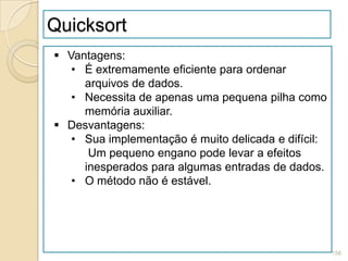 Quicksort
 Vantagens:
   • É extremamente eficiente para ordenar
     arquivos de dados.
   • Necessita de apenas uma pequena pilha como
     memória auxiliar.
 Desvantagens:
   • Sua implementação é muito delicada e difícil:
      Um pequeno engano pode levar a efeitos
     inesperados para algumas entradas de dados.
   • O método não é estável.




                                                     156
 