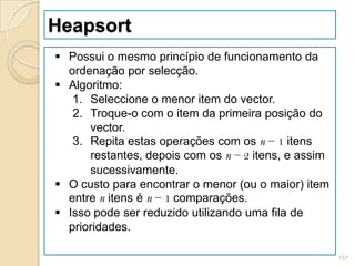 Heapsort
 Possui o mesmo princípio de funcionamento da
  ordenação por selecção.
 Algoritmo:
   1. Seleccione o menor item do vector.
   2. Troque-o com o item da primeira posição do
      vector.
   3. Repita estas operações com os n − 1 itens
      restantes, depois com os n − 2 itens, e assim
      sucessivamente.
 O custo para encontrar o menor (ou o maior) item
  entre n itens é n − 1 comparações.
 Isso pode ser reduzido utilizando uma fila de
  prioridades.

                                                      157
 