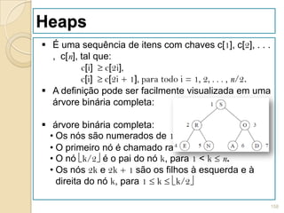 Heaps
 É uma sequência de itens com chaves c[1], c[2], . . .
  , c[n], tal que:
          c[i] c[2i],
          c[i] c[2i + 1], para todo i = 1, 2, . . . , n/2.
 A definição pode ser facilmente visualizada em uma
  árvore binária completa:

 árvore binária completa:
  • Os nós são numerados de 1 a n.
  • O primeiro nó é chamado raiz.
  • O nó k/2 é o pai do nó k, para 1 < k n.
  • Os nós 2k e 2k + 1 são os filhos à esquerda e à
    direita do nó k, para 1 k k/2

                                                         158
 