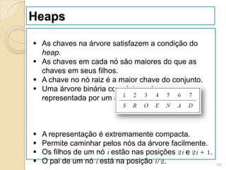 Heaps

 As chaves na árvore satisfazem a condição do
  heap.
 As chaves em cada nó são maiores do que as
  chaves em seus filhos.
 A chave no nó raiz é a maior chave do conjunto.
 Uma árvore binária completa pode ser
  representada por um arranjo:



   A representação é extremamente compacta.
   Permite caminhar pelos nós da árvore facilmente.
   Os filhos de um nó i estão nas posições 2i e 2i + 1.
   O pai de um nó i está na posição i/2.                  159
 