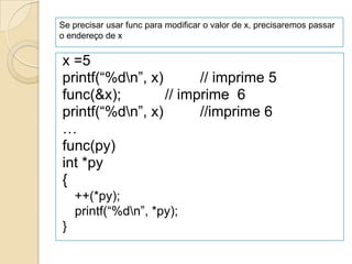 Se precisar usar func para modificar o valor de x, precisaremos passar
o endereço de x


x =5
printf(“%dn”, x)       // imprime 5
func(&x);         // imprime 6
printf(“%dn”, x)       //imprime 6
…
func(py)
int *py
{
    ++(*py);
    printf(“%dn”, *py);
}
 
