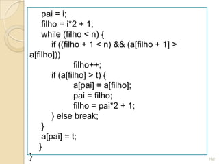 pai = i;
    filho = i*2 + 1;
    while (filho < n) {
        if ((filho + 1 < n) && (a[filho + 1] >
a[filho]))
                 filho++;
        if (a[filho] > t) {
                 a[pai] = a[filho];
                 pai = filho;
                 filho = pai*2 + 1;
        } else break;
    }
    a[pai] = t;
   }
}                                                162
 