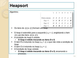 Heapsort
Algoritmo:




    Os itens de v[4] a v[7] formam um heap.

    O heap é estendido para a esquerda (esq = 3), englobando o item
     v[3], pai dos itens v[6] e v[7].
    A condição de heap é violada:
      • O heap é refeito trocando os itens D e S.
    O item R é incluindo no heap (esq = 2), o que não viola a condição de
     heap.
    O item O é incluindo no heap (esq = 1).
    A Condição de heap violada:
      • O heap é refeito trocando os itens O e S, encerrando o
           processo.
                                                                             163
 