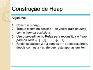 Construção de Heap
Algoritmo:

1. Construir o heap.
2. Troque o item na posição 1 do vector (raiz do heap)
   com o item da posição n.
3. Use o procedimento Refaz para reconstituir o heap
   para os itens v[1], v[2], . . . , v[n − 1].
4. Repita os passos 2 e 3 com os n − 1 itens restantes,
   depois com os n − 2, até que reste apenas um item.
 