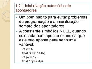 1.2.1 Inicialização automática de
apontadores
•   Um bom hábito para evitar problemas
    de programação é a inicialização
    sempre dos apontadores
•   A constante simbólica NULL, quando
    colocada num apontador, indica que
    este não aponta para nenhuma
    variável.
     int x = 5;
     float pi = 3.1415;
     int px = &x;
     float * ppi = &pi;
 