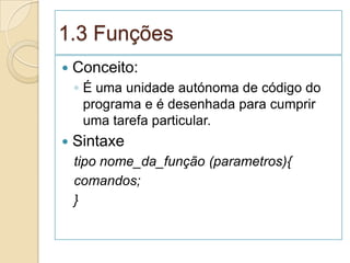 1.3 Funções
   Conceito:
    ◦ É uma unidade autónoma de código do
      programa e é desenhada para cumprir
      uma tarefa particular.
   Sintaxe
    tipo nome_da_função (parametros){
    comandos;
    }
 