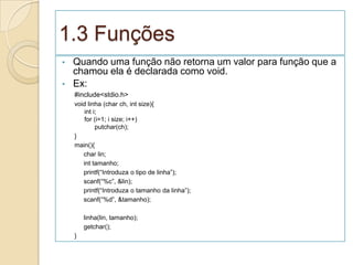 1.3 Funções
•   Quando uma função não retorna um valor para função que a
    chamou ela é declarada como void.
•   Ex:
    #include<stdio.h>
    void linha (char ch, int size){
        int i;
        for (i=1; i size; i++)
             putchar(ch);
    }
    main(){
       char lin;
       int tamanho;
       printf(“Introduza o tipo de linha”);
       scanf(“%c”, &lin);
       printf(“Introduza o tamanho da linha”);
       scanf(“%d”, &tamanho);

        linha(lin, tamanho);
        getchar();
    }
 