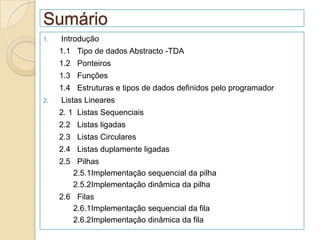 Sumário
1.   Introdução
     1.1 Tipo de dados Abstracto -TDA
     1.2 Ponteiros
     1.3 Funções
     1.4 Estruturas e tipos de dados definidos pelo programador
2.   Listas Lineares
     2. 1 Listas Sequenciais
     2.2 Listas ligadas
     2.3 Listas Circulares
     2.4 Listas duplamente ligadas
     2.5 Pilhas
        2.5.1Implementação sequencial da pilha
        2.5.2Implementação dinâmica da pilha
     2.6 Filas
        2.6.1Implementação sequencial da fila
        2.6.2Implementação dinâmica da fila
 