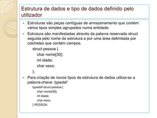 Estrutura de dados e tipo de dados definido pelo
utilizador
   Estruturas são peças contíguas de armazenamento que contém
    vários tipos simples agrupados numa entidade.
   Estrutura são manifestadas através da palavra reservada struct
    seguida pelo nome da estrutura e por uma área delimitada por
    colchetes que contém campos.
       struct pessoa {
          char nome[30];
          int idade;
          char sexo;
       };
   Para criação de novos tipos de estrutura de dados utiliza-se a
    palavra-chave: typedef
      typedef struct pessoa {
         char nome[30];
         int idade;
         char sexo;
      } PESSOA;
 