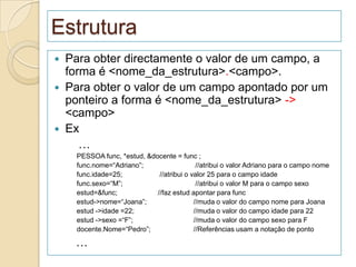 Estrutura
   Para obter directamente o valor de um campo, a
    forma é <nome_da_estrutura>.<campo>.
   Para obter o valor de um campo apontado por um
    ponteiro a forma é <nome_da_estrutura> ->
    <campo>
   Ex
       …
     PESSOA func, *estud, &docente = func ;
     func.nome=“Adriano”;                   //atribui o valor Adriano para o campo nome
     func.idade=25;           //atribui o valor 25 para o campo idade
     func.sexo=“M”;                         //atribui o valor M para o campo sexo
     estud=&func;            //faz estud apontar para func
     estud->nome=“Joana”;                  //muda o valor do campo nome para Joana
     estud ->idade =22;                    //muda o valor do campo idade para 22
     estud ->sexo =“F”;                    //muda o valor do campo sexo para F
     docente.Nome=“Pedro”;                 //Referências usam a notação de ponto

     …
 