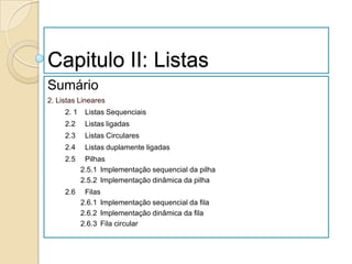 Capitulo II: Listas
Sumário
2. Listas Lineares
     2. 1    Listas Sequenciais
     2.2     Listas ligadas
     2.3     Listas Circulares
     2.4     Listas duplamente ligadas
     2.5     Pilhas
            2.5.1 Implementação sequencial da pilha
            2.5.2 Implementação dinâmica da pilha
     2.6     Filas
            2.6.1 Implementação sequencial da fila
            2.6.2 Implementação dinâmica da fila
            2.6.3 Fila circular
 