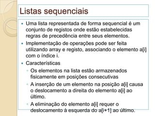 Listas sequenciais
   Uma lista representada de forma sequencial é um
    conjunto de registos onde estão estabelecidas
    regras de precedência entre seus elementos.
   Implementação de operações pode ser feita
    utilizando array e registo, associando o elemento a[i]
    com o índice i.
   Características
    ◦ Os elementos na lista estão armazenados
      fisicamente em posições consecutivas
    ◦ A inserção de um elemento na posição a[i] causa
      o deslocamento a direita do elemento a[i] ao
      último.
    ◦ A eliminação do elemento a[i] requer o
      deslocamento à esquerda do a[i+1] ao último.
 