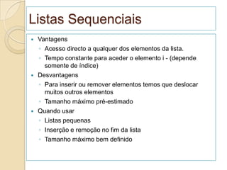 Listas Sequenciais
   Vantagens
    ◦ Acesso directo a qualquer dos elementos da lista.
    ◦ Tempo constante para aceder o elemento i - (depende
      somente de índice)
   Desvantagens
    ◦ Para inserir ou remover elementos temos que deslocar
      muitos outros elementos
    ◦ Tamanho máximo pré-estimado
   Quando usar
    ◦ Listas pequenas
    ◦ Inserção e remoção no fim da lista
    ◦ Tamanho máximo bem definido
 