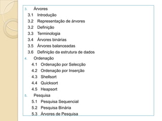 3.      Árvores
     3.1 Introdução
     3.2 Representação de árvores
     3.2 Definição
     3.3 Terminologia
     3.4 Árvores binárias
     3.5 Árvores balanceadas
     3.6 Definição da estrutura de dados
4.      Ordenação
       4.1 Ordenação por Selecção
       4.2 Ordenação por Inserção
       4.3 Shellsort
       4.4 Quicksort
       4.5 Heapsort
5.      Pesquisa
       5.1 Pesquisa Sequencial
       5.2 Pesquisa Binária
       5.3 Árvores de Pesquisa
 