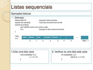 Listas sequenciais
Operações básicas
   Definição
    #define MAX 50                   //tamanho máximo da lista
    typedef char elem[20];           // tipo base dos elementos da lista
    typedef struct tlista{
           elem v[MAX];//vector que contém a lista
           int n;                    //posição do último elemento da lista
    };

    Tlista
                Adão     Alberto       Ana       Daniela   Carmen                          …
    n=5           v
                          0        1         2         3        4        5         6                MAX – 1




1.Criar uma lista vazia                                    2. Verificar se uma lista está vazia
             void criar(tlista *L) {                                  int vazia(tlista L) {
                           L -> n = 0;                                              return (L .n == 0);
             }                                                        }
 