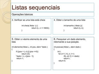 Listas sequenciais
Operações básicas

3. Verificar se uma lista está cheia              4. Obter o tamanho de uma lista

            int cheia( tlista L) {                            int tamanho ( tlista L){
                          return (L .n == MAX);                          return (L.n);
            }                                                 }



5. Obter o i-ésimo elemento de uma                6. Pesquisar um dado elemento,
lista                                             retornando a sua posição.

int elemento( tlista L, int pos, elem *dado )     int posicao( tlista L, elem dado )
{                                                 {
      if ((pos > L.n) || (pos <=0))                    int i;
              return (0);                                for (i=1; i<L.n; i++)
      *dado = L.v [pos - 1];                                    if(L.v[i-1] == dado)
       return 1;                                                return i;
}                                                        return 0;
                                                  }
 