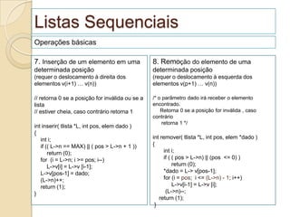 Listas Sequenciais
Operações básicas

7. Inserção de um elemento em uma                8. Remoção do elemento de uma
determinada posição                              determinada posição
(requer o deslocamento à direita dos             (requer o deslocamento à esquerda dos
elementos v(i+1) … v(n))                         elementos v(p+1) … v(n))

// retorna 0 se a posição for inválida ou se a   /* o parâmetro dado irá receber o elemento
lista                                            encontrado.
// estiver cheia, caso contrário retorna 1           Retorna 0 se a posição for inválida , caso
                                                 contrário
                                                      retorna 1 */
int inserir( tlista *L, int pos, elem dado )
{
   int i;                                        int remover( tlista *L, int pos, elem *dado )
   if (( L->n == MAX) || ( pos > L->n + 1 ))     {
       return (0);                                    int i;
   for (i = L->n; i >= pos; i--)                      if ( ( pos > L->n) || (pos <= 0) )
       L->v[i] = L->v [i-1];                               return (0);
   L->v[pos-1] = dado;                                *dado = L-> v[pos-1];
   (L->n)++;                                          for (i = pos; i <= (L->n) - 1; i++)
   return (1);                                             L->v[i-1] = L->v [i];
}                                                      (L->n)--;
                                                    return (1);
                                                  }
 
