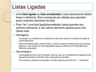 Listas Ligadas
   Uma lista ligada ou lista encadeada é uma estrutura de dados
    linear e dinâmica. Ela é composta por células que apontam
    para o próximo elemento da lista.
   Para "ter" uma lista ligada/encadeada, basta guardar seu
    primeiro elemento, e seu último elemento aponta para uma
    célula nula.
   Vantagens
    ◦ A inserção ou a retirada de um elemento na lista não implica na mudança de lugar de
      outros elementos;
    ◦ Não é necessário saber, anteriormente, o número máximo de elementos que uma lista
      pode ter, o que implica em não desperdiçar espaço na Memória Principal (Memória
      RAM) do computador.
   Desvantagens
    ◦ manipulação torna-se mais "perigosa" uma vez que, se o encadeamento (ligação) entre
      elementos da lista for mal feito, toda a lista pode ser perdida;
    ◦ Para acessar o elemento na posição n da lista, deve-se percorrer os n - 1 anteriores.
 