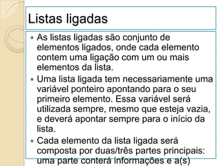 Listas ligadas
 As listas ligadas são conjunto de
  elementos ligados, onde cada elemento
  contem uma ligação com um ou mais
  elementos da lista.
 Uma lista ligada tem necessariamente uma
  variável ponteiro apontando para o seu
  primeiro elemento. Essa variável será
  utilizada sempre, mesmo que esteja vazia,
  e deverá apontar sempre para o início da
  lista.
 Cada elemento da lista ligada será
  composta por duas/três partes principais:
  uma parte conterá informações e a(s)
 