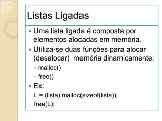 Listas Ligadas
 Uma lista ligada é composta por
  elementos alocadas em memória.
 Utiliza-se duas funções para alocar
  (desalocar) memória dinamicamente:
    ◦ malloc()
    ◦ free()
   Ex:
    L = (lista) malloc(sizeof(lista));
    free(L);
 