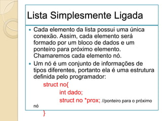Lista Simplesmente Ligada
 Cada elemento da lista possui uma única
  conexão. Assim, cada elemento será
  formado por um bloco de dados e um
  ponteiro para próximo elemento.
  Chamaremos cada elemento nó.
 Um nó é um conjunto de informações de
  tipos diferentes, portanto ela é uma estrutura
  definida pelo programador:
      struct no{
             int dado;
             struct no *prox; //ponteiro para o próximo
    nó
         }
 
