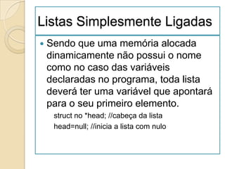 Listas Simplesmente Ligadas
   Sendo que uma memória alocada
    dinamicamente não possui o nome
    como no caso das variáveis
    declaradas no programa, toda lista
    deverá ter uma variável que apontará
    para o seu primeiro elemento.
     struct no *head; //cabeça da lista
     head=null; //inicia a lista com nulo
 