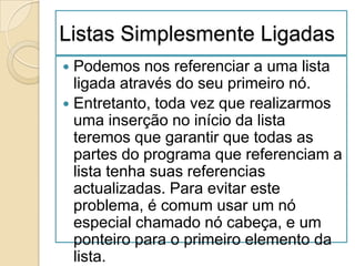 Listas Simplesmente Ligadas
 Podemos nos referenciar a uma lista
  ligada através do seu primeiro nó.
 Entretanto, toda vez que realizarmos
  uma inserção no início da lista
  teremos que garantir que todas as
  partes do programa que referenciam a
  lista tenha suas referencias
  actualizadas. Para evitar este
  problema, é comum usar um nó
  especial chamado nó cabeça, e um
  ponteiro para o primeiro elemento da
  lista.
 