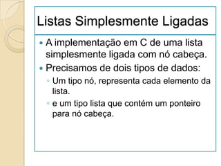 Listas Simplesmente Ligadas
 A implementação em C de uma lista
  simplesmente ligada com nó cabeça.
 Precisamos de dois tipos de dados:
    ◦ Um tipo nó, representa cada elemento da
      lista.
    ◦ e um tipo lista que contém um ponteiro
      para nó cabeça.
 