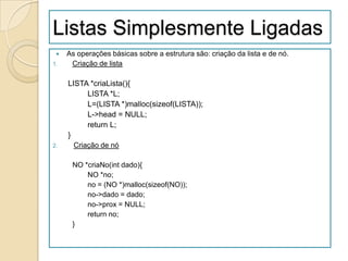 Listas Simplesmente Ligadas
    As operações básicas sobre a estrutura são: criação da lista e de nó.
1.    Criação de lista

     LISTA *criaLista(){
          LISTA *L;
          L=(LISTA *)malloc(sizeof(LISTA));
          L->head = NULL;
          return L;
     }
2.     Criação de nó

      NO *criaNo(int dado){
          NO *no;
          no = (NO *)malloc(sizeof(NO));
          no->dado = dado;
          no->prox = NULL;
          return no;
      }
 