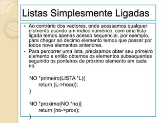 Listas Simplesmente Ligadas
 Ao contrário dos vectores, onde acessamos qualquer
  elemento usando um índice numérico, com uma lista
  ligada temos apenas acesso sequencial, por exemplo,
  para chegar ao decimo elemento temos que passar por
  todos nove elementos anteriores.
 Para percorrer uma lista, precisamos obter seu primeiro
  elemento e então obtemos os elementos subsequentes
  seguindo os ponteiros de próximo elemento em cada
  nó.

    NO *primeiro(LISTA *L){
       return (L->head);
    }

    NO *proximo(NO *no){
       return (no->prox);
    }
 
