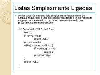Listas Simplesmente Ligadas
   Andar para trás em uma lista simplesmente ligada não é tão
    simples, requer que a lista seja percorrida desde o início verificado
    se, para cada elemento x, proximo(x) é o elemento do qual
    procuramos o elemento anterior.

    NO *anterior(LISTA *L, NO *no){
        NO *p;
        if(no==L->head)
                  return NULL;
        p = primeiro(L);
        while(proximo(p)!=NULL){
                  if(proximo(p) == no)
                           return p;
                  p = proximo(p);
        }
        return NULL;
    }
 