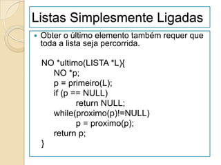 Listas Simplesmente Ligadas
   Obter o último elemento também requer que
    toda a lista seja percorrida.

    NO *ultimo(LISTA *L){
      NO *p;
      p = primeiro(L);
      if (p == NULL)
             return NULL;
      while(proximo(p)!=NULL)
             p = proximo(p);
      return p;
    }
 