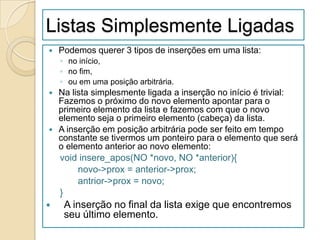 Listas Simplesmente Ligadas
   Podemos querer 3 tipos de inserções em uma lista:
    ◦ no início,
    ◦ no fim,
    ◦ ou em uma posição arbitrária.
   Na lista simplesmente ligada a inserção no início é trivial:
    Fazemos o próximo do novo elemento apontar para o
    primeiro elemento da lista e fazemos com que o novo
    elemento seja o primeiro elemento (cabeça) da lista.
   A inserção em posição arbitrária pode ser feito em tempo
    constante se tivermos um ponteiro para o elemento que será
    o elemento anterior ao novo elemento:
    void insere_apos(NO *novo, NO *anterior){
         novo->prox = anterior->prox;
         antrior->prox = novo;
    }
    A inserção no final da lista exige que encontremos
     seu último elemento.
 
