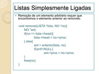 Listas Simplesmente Ligadas
   Remoção de um elemento arbitrário requer que
    encontremos o elemento anterior ao removido.

    void remove(LISTA *lista, NO *no){
        NO *ant;
        if(no == lista->head){
                lista->head = no->prox;
        } else{
                ant = anterior(lista, no)
                if(ant!=NULL)
                        ant->prox = no->prox;
        }
        free(no);
    }
 
